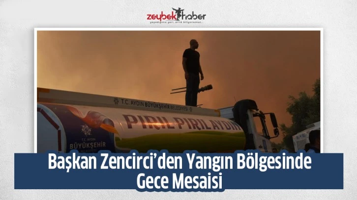 BAŞKAN ZENCİRCİ’DEN YANGIN BÖLGELERİNDE GECE MESAİSİ